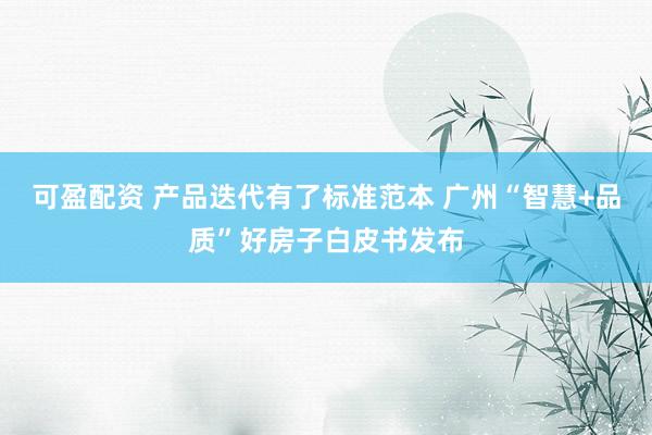 可盈配资 产品迭代有了标准范本 广州“智慧+品质”好房子白皮书发布