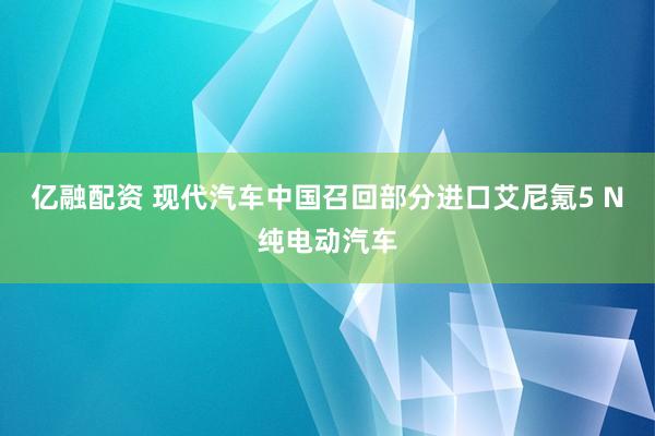亿融配资 现代汽车中国召回部分进口艾尼氪5 N纯电动汽车