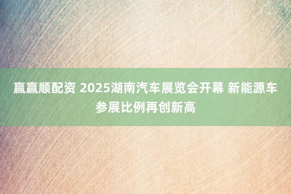 赢赢顺配资 2025湖南汽车展览会开幕 新能源车参展比例再创新高