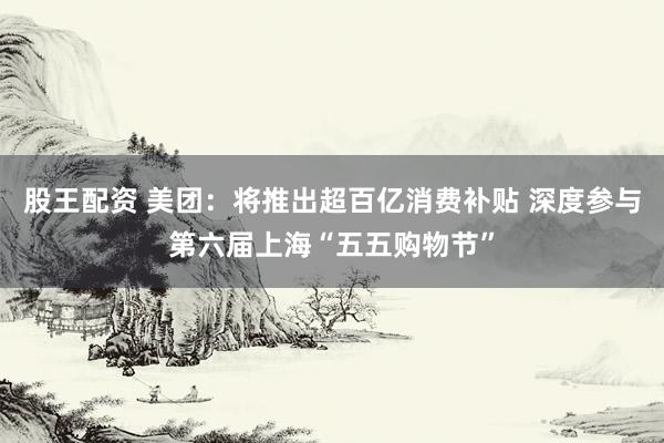 股王配资 美团：将推出超百亿消费补贴 深度参与第六届上海“五五购物节”