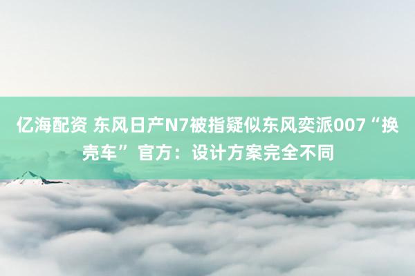 亿海配资 东风日产N7被指疑似东风奕派007“换壳车” 官方：设计方案完全不同