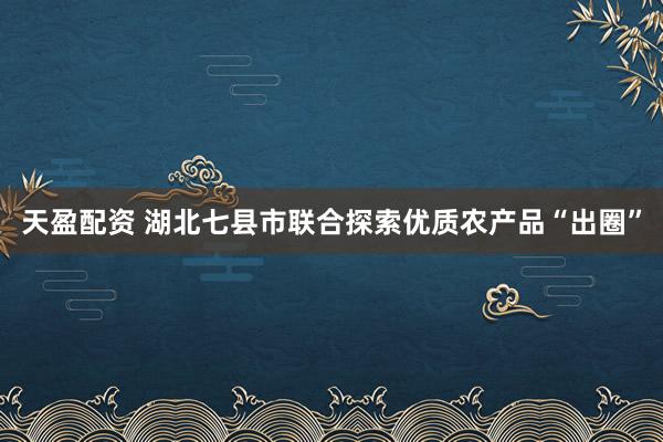 天盈配资 湖北七县市联合探索优质农产品“出圈”