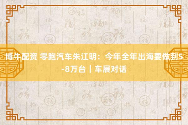 博牛配资 零跑汽车朱江明：今年全年出海要做到5-8万台｜车展对话