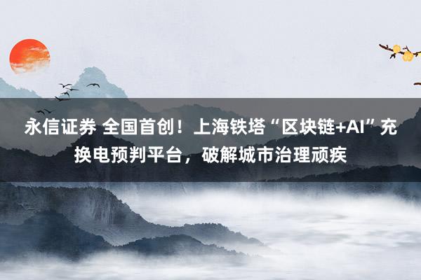 永信证券 全国首创！上海铁塔“区块链+AI”充换电预判平台，破解城市治理顽疾