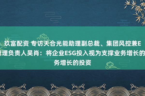 玖富配资 专访天合光能助理副总裁、集团风控兼ESG管理负责人吴肖：将企业ESG投入视为支撑业务增长的投资