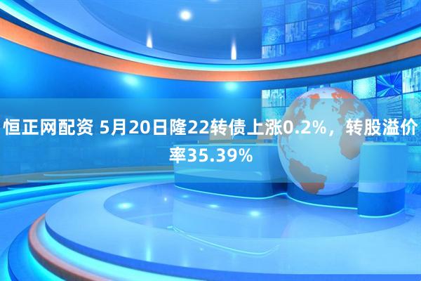 恒正网配资 5月20日隆22转债上涨0.2%，转股溢价率35.39%