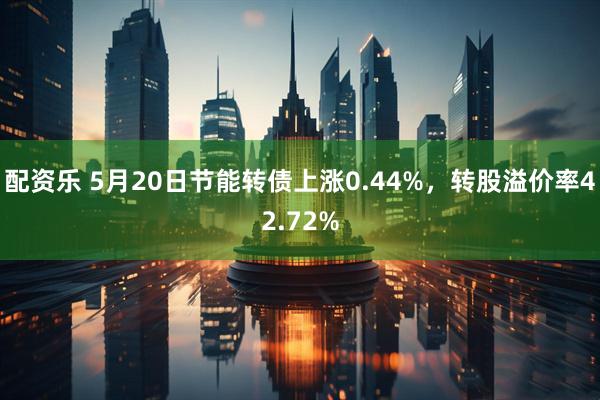 配资乐 5月20日节能转债上涨0.44%，转股溢价率42.72%