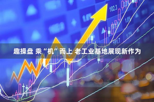趣操盘 乘“机”而上 老工业基地展现新作为