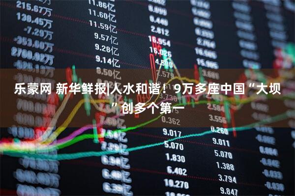 乐蒙网 新华鲜报|人水和谐！9万多座中国“大坝”创多个第一