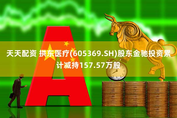 天天配资 拱东医疗(605369.SH)股东金驰投资累计减持157.57万股