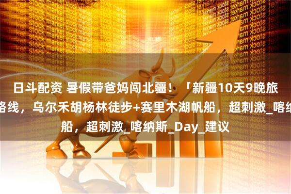 日斗配资 暑假带爸妈闯北疆！「新疆10天9晚旅游攻略」最佳路线，乌尔禾胡杨林徒步+赛里木湖帆船，超刺激_喀纳斯_Day_建议