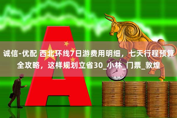 诚信-优配 西北环线7日游费用明细，七天行程预算全攻略，这样规划立省30_小林_门票_敦煌
