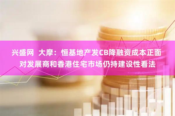 兴盛网  大摩：恒基地产发CB降融资成本正面 对发展商和香港住宅市场仍持建设性看法