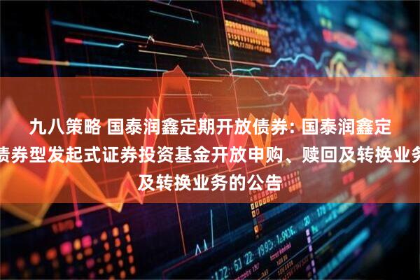 九八策略 国泰润鑫定期开放债券: 国泰润鑫定期开放债券型发起式证券投资基金开放申购、赎回及转换业务的公告