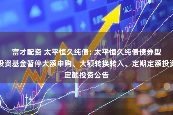 富才配资 太平恒久纯债: 太平恒久纯债债券型证券投资基金暂停大额申购、大额转换转入、定期定额投资公告