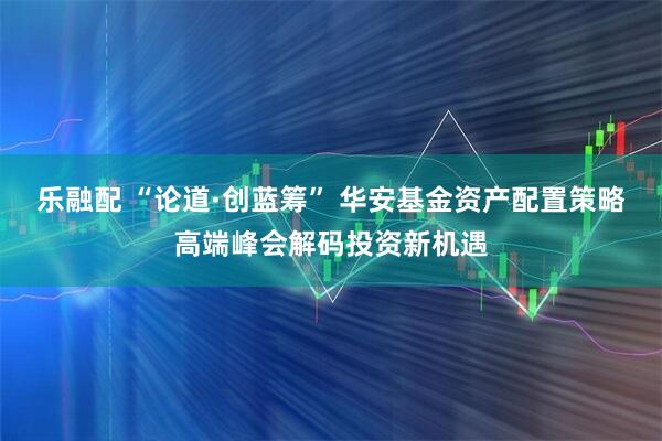 乐融配 “论道·创蓝筹” 华安基金资产配置策略高端峰会解码投资新机遇