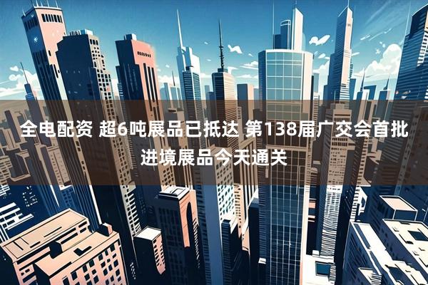 全电配资 超6吨展品已抵达 第138届广交会首批进境展品今天通关