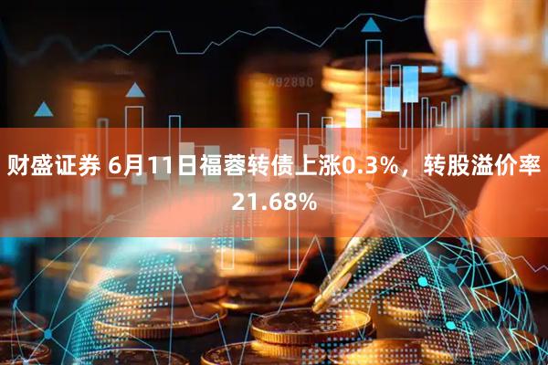 财盛证券 6月11日福蓉转债上涨0.3%，转股溢价率21.68%