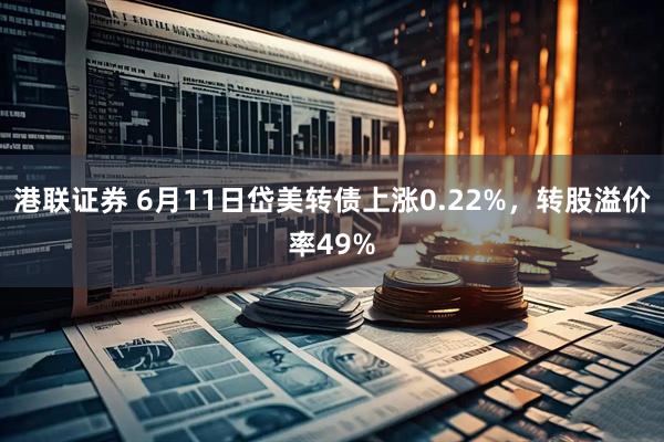 港联证券 6月11日岱美转债上涨0.22%，转股溢价率49%
