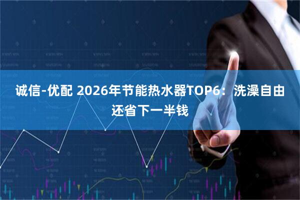 诚信-优配 2026年节能热水器TOP6:洗澡自由还省下一半钱